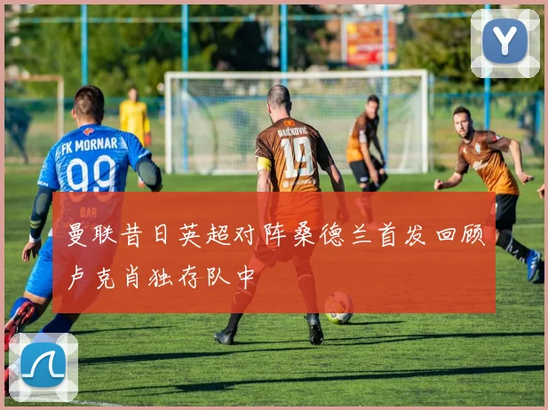 曼联昔日英超对阵桑德兰首发回顾卢克肖独存队中