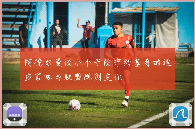 阿德尔曼谈小个子防守约基奇的适应策略与联盟规则变化