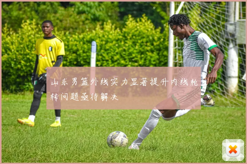 山东男篮外线实力显著提升内线轮转问题亟待解决