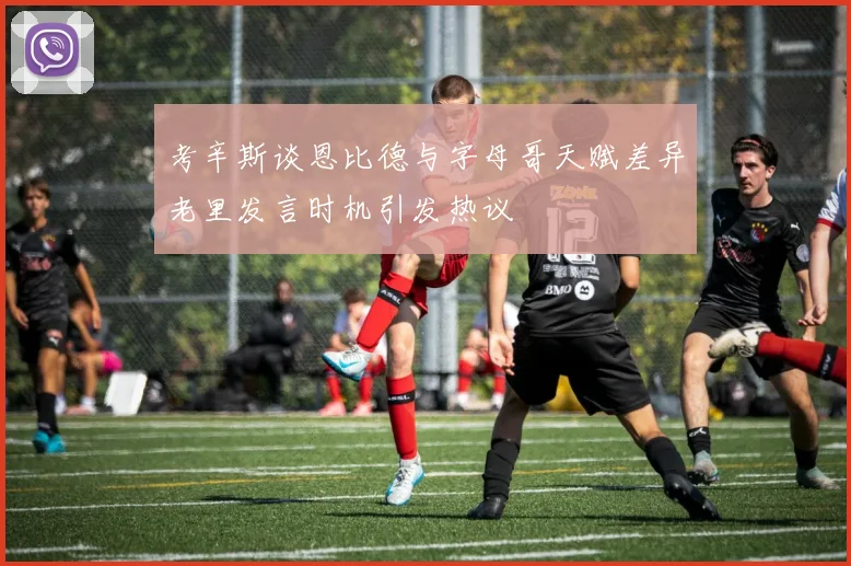 考辛斯谈恩比德与字母哥天赋差异老里发言时机引发热议