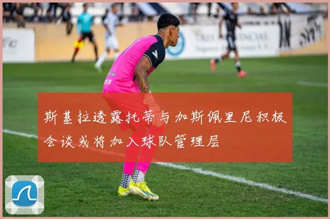 斯基拉透露托蒂与加斯佩里尼积极会谈或将加入球队管理层