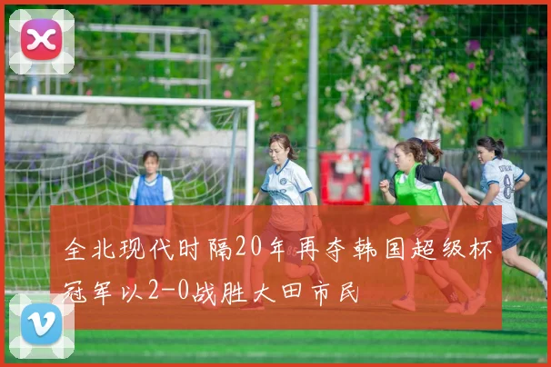 全北现代时隔20年再夺韩国超级杯冠军以2-0战胜大田市民
