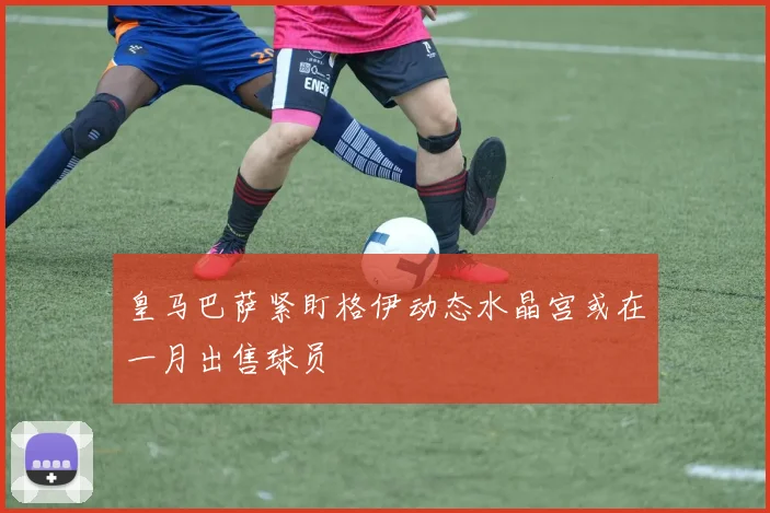 皇马巴萨紧盯格伊动态水晶宫或在一月出售球员
