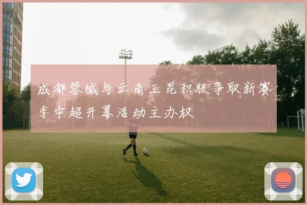 成都蓉城与云南玉昆积极争取新赛季中超开幕活动主办权