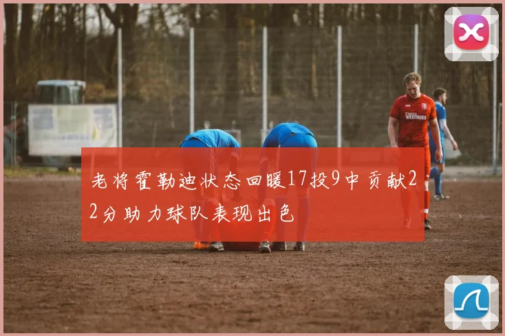 老将霍勒迪状态回暖17投9中贡献22分助力球队表现出色