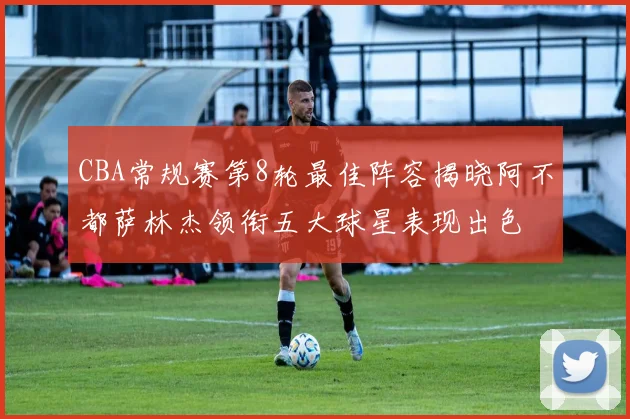CBA常规赛第8轮最佳阵容揭晓阿不都萨林杰领衔五大球星表现出色