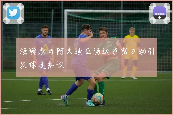 杨瀚森与阿夫迪亚场边亲密互动引发球迷热议