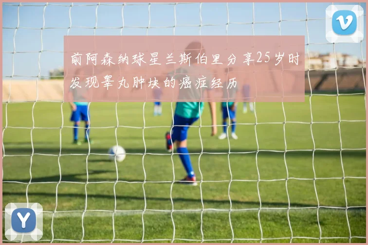 前阿森纳球星兰斯伯里分享25岁时发现睾丸肿块的癌症经历