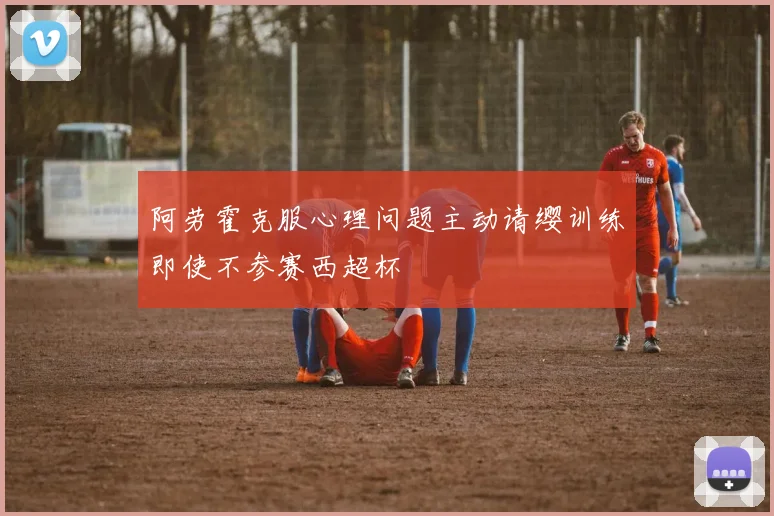 阿劳霍克服心理问题主动请缨训练即使不参赛西超杯