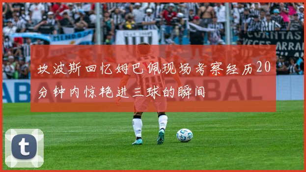 坎波斯回忆姆巴佩现场考察经历20分钟内惊艳进三球的瞬间