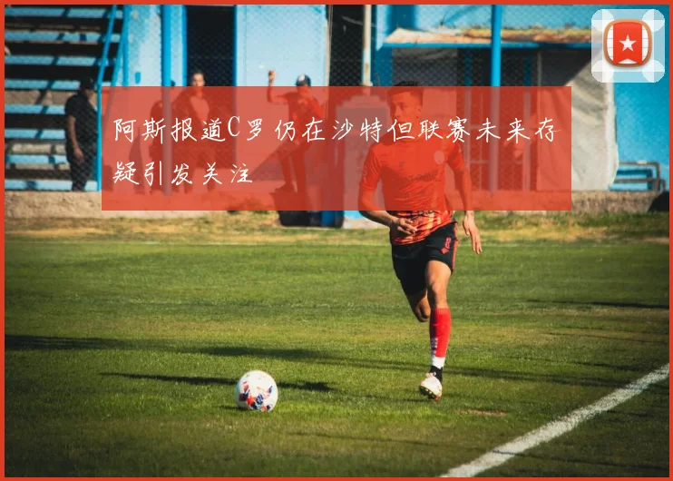 阿斯报道C罗仍在沙特但联赛未来存疑引发关注