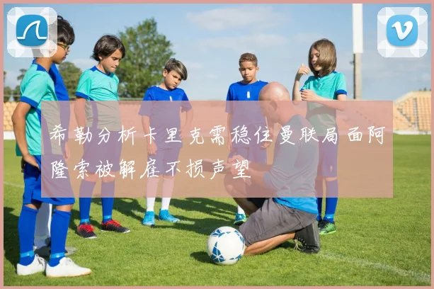 希勒分析卡里克需稳住曼联局面阿隆索被解雇不损声望