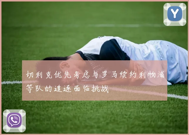 切利克优先考虑与罗马续约利物浦等队的追逐面临挑战