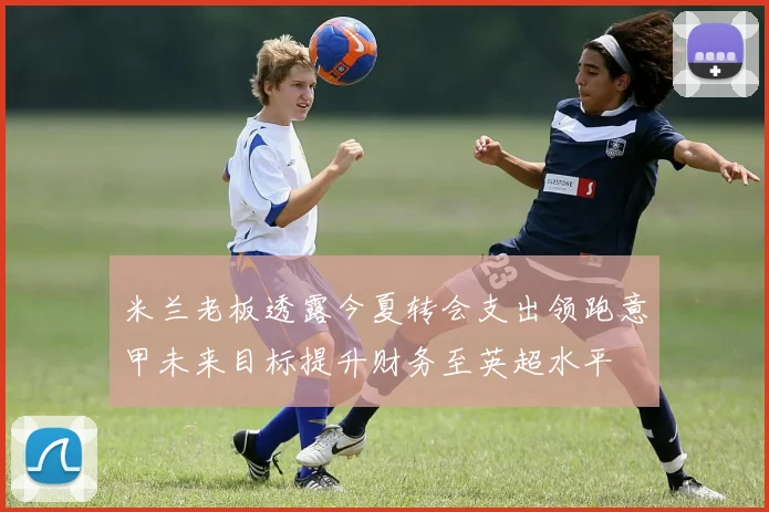 米兰老板透露今夏转会支出领跑意甲未来目标提升财务至英超水平