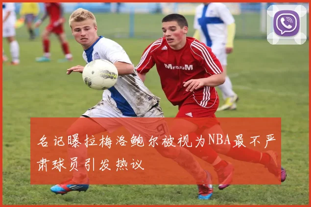 名记曝拉梅洛鲍尔被视为NBA最不严肃球员引发热议