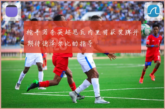 枪手若夺英超恩瓦内里将获奖牌并期待德泽尔比的指导