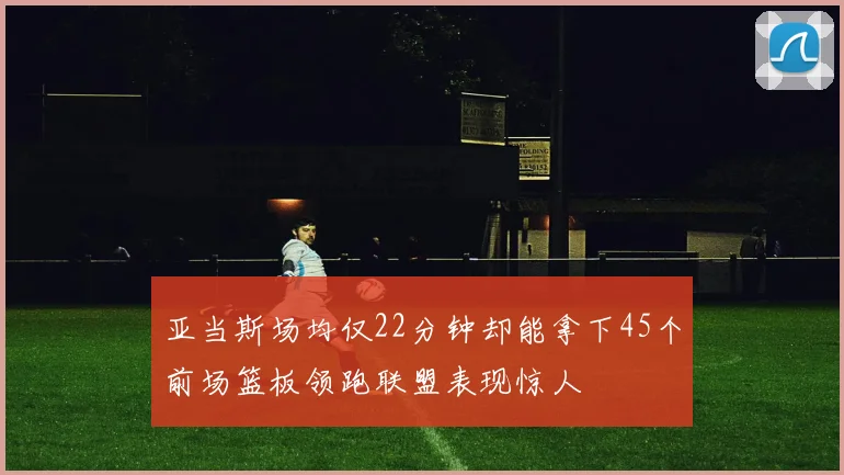亚当斯场均仅22分钟却能拿下45个前场篮板领跑联盟表现惊人