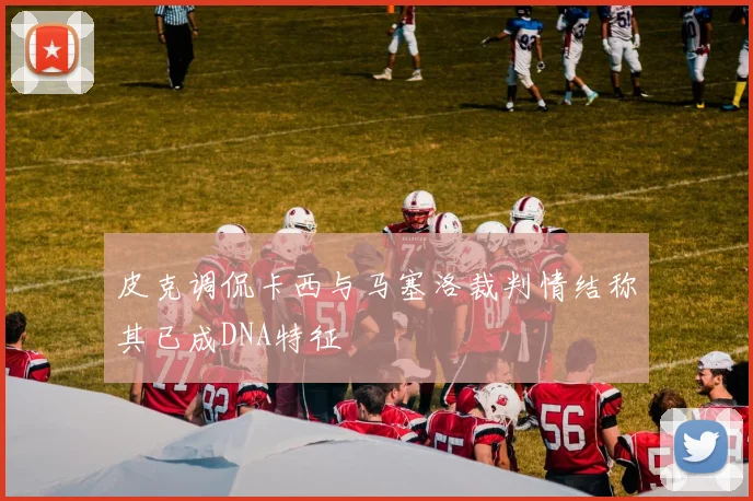 皮克调侃卡西与马塞洛裁判情结称其已成DNA特征