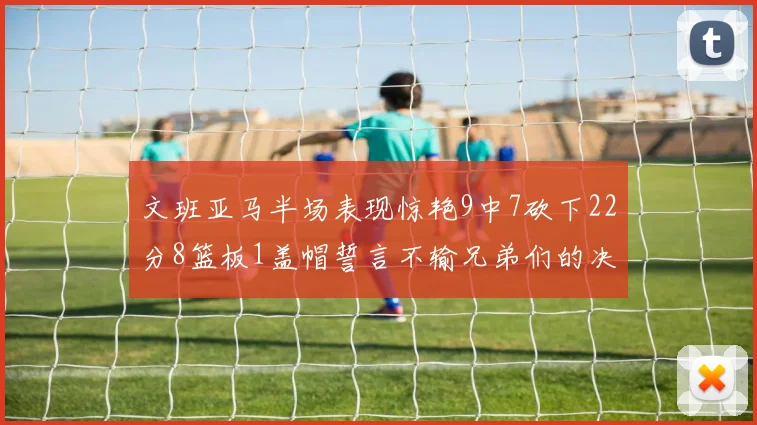 文班亚马半场表现惊艳9中7砍下22分8篮板1盖帽誓言不输兄弟们的决心