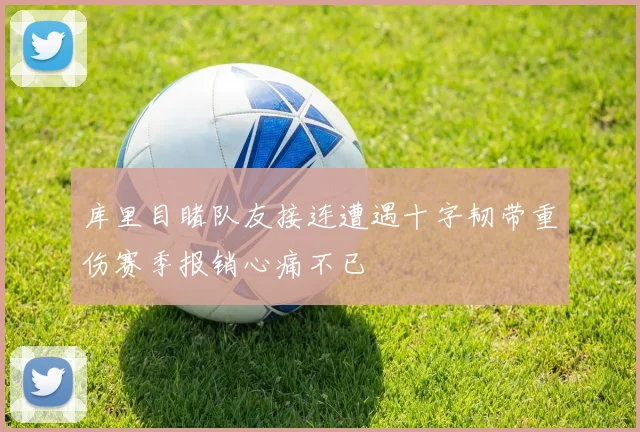 库里目睹队友接连遭遇十字韧带重伤赛季报销心痛不已