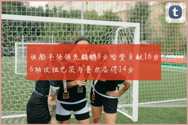 快船半场领先鹈鹕8分哈登贡献16分6助攻祖巴茨与普尔各得14分