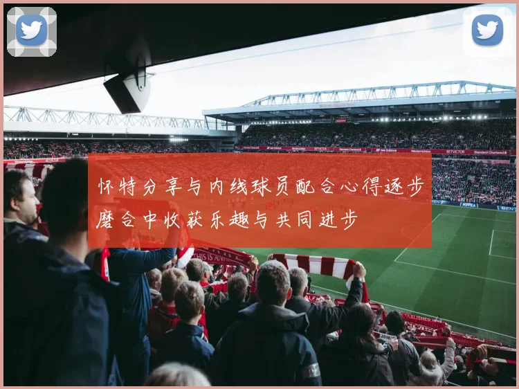 怀特分享与内线球员配合心得逐步磨合中收获乐趣与共同进步