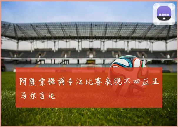 阿隆索强调专注比赛表现不回应亚马尔言论