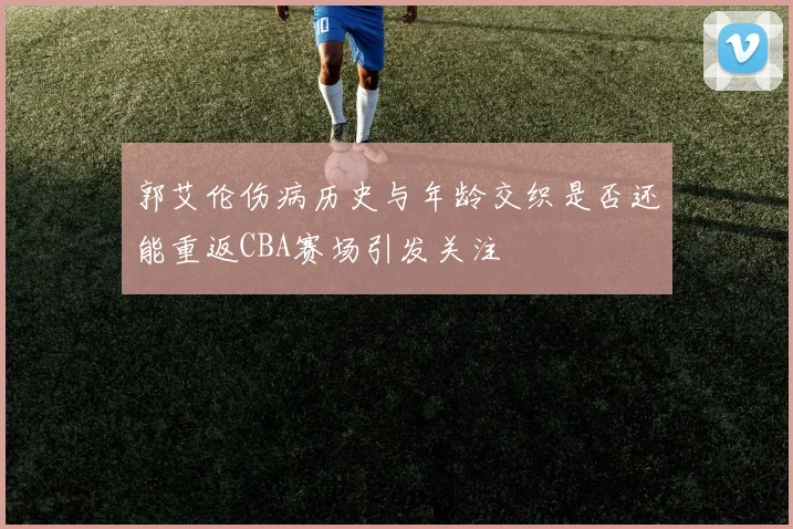 郭艾伦伤病历史与年龄交织是否还能重返CBA赛场引发关注
