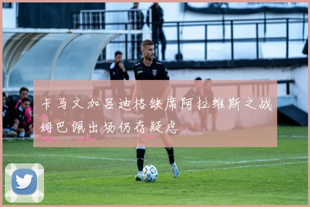 卡马文加吕迪格缺席阿拉维斯之战姆巴佩出场仍存疑虑