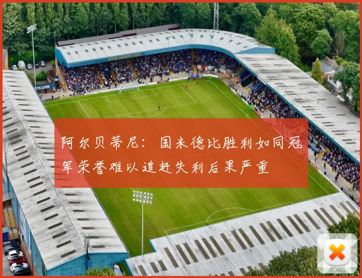 阿尔贝蒂尼：国米德比胜利如同冠军荣誉难以追赶失利后果严重