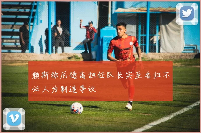 赖斯称厄德高担任队长实至名归不必人为制造争议