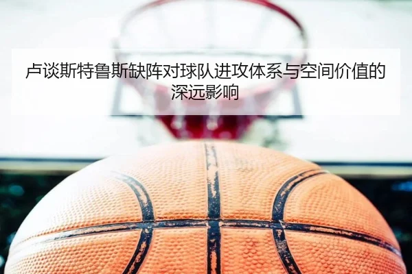 卢谈斯特鲁斯缺阵对球队进攻体系与空间价值的深远影响 - WukongSports