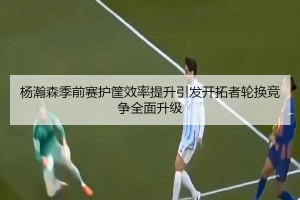 杨瀚森季前赛护筐效率提升引发开拓者轮换竞争全面升级 - WukongSports